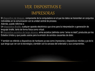 El dispositivo de bloques, componente de la computadora en el que los datos se transmiten en conjuntos
indivisibles en la comunicación con la unidad central de proceso.
Además, puede referirse a:
Un dispositivo Braille, cualquier aparato electrónico que sirve para la interpretación o generación de
lenguaje braille, tanto de forma física como virtual.
El dispositivo acústico de largo alcance, arma acústica (definida como “arma no letal”) producida por los
Estados Unidos y que puede usarse para la emisión de sonidos causantes de dolor.
Y también es referido a dispositivos de hardware ya sea como impresoras y dispositivos móviles y yo do lo
que tenga que ver con la tecnología y también con la carcasa del ordenador y sus componentes.
VER DISPOSITIVOS E
IMPRESORAS
 
