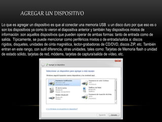 AGREGAR UN DISPOSITIVO
Lo que es agregar un dispositivo es que al conectar una memoria USB u un disco duro por que eso es o
son los dispositivos ya como lo vieron el diapositiva anterior y también hay dispositivos mixtos de
información :son aquellos dispositivos que pueden operar de ambas formas: tanto de entrada como de
salida. Típicamente, se puede mencionar como periféricos mixtos o de entrada/salida a: discos
rígidos, disquetes, unidades de cinta magnética, lector-grabadoras de CD/DVD, discos ZIP, etc. También
entran en este rango, con sutil diferencia, otras unidades, tales como: Tarjetas de Memoria flash o unidad
de estado sólido, tarjetas de red, módems, tarjetas de captura/salida de vídeo, etc.
 