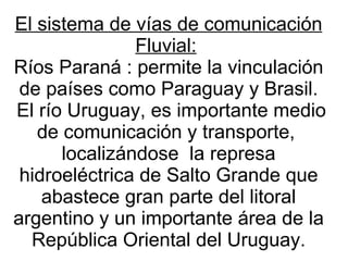 El sistema de vías de comunicación Fluvial:   Ríos Paraná : permite la vinculación de países como Paraguay y Brasil. El río Uruguay, es importante medio de comunicación y transporte,  localizándose  la represa hidroeléctrica de Salto Grande que abastece gran parte del litoral argentino y un importante área de la República Oriental del Uruguay. 