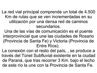 La red vial principal comprende un total de 4.500 Km de rutas que se ven incrementadas en su utilización por una densa red de caminos secundarios. Una de las vías de comunicación es el puente interprovincial que une las ciudades de Rosario (Provincia de Santa Fe) y Victoria (Provincia de Entre Ríos).  La conexión con el resto del país, , se produce a través del Túnel Subfluvial existente en la ciudad de Paraná, que tras recorrer 3 Km. bajo el lecho de este río la une con la Provincia de Santa Fe.  