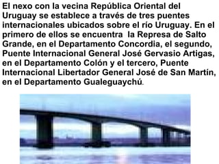 El nexo con la vecina República Oriental del Uruguay se establece a través de tres puentes internacionales ubicados sobre el río Uruguay. En el primero de ellos se encuentra  la Represa de Salto Grande, en el Departamento Concordia, el segundo, Puente Internacional General José Gervasio Artigas, en el Departamento Colón y el tercero, Puente Internacional Libertador General José de San Martín, en el Departamento Gualeguaychú .   
