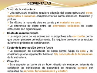 DESVENTAJAS
Costo de la estructura
Una estructura metálica requiere además del acero estructural otros
materiales o insumos complementarios como soldadura, tornillería y
pintura.
En México la mano de obra es barata y el material es caro.
La diferencia de costo entre las diferentes calidades de acero
estructural son significativas.
 Costo de mantenimiento
La mayor parte de los aceros son susceptibles a la corrosión por lo
que deben pintarse periodicamente. Se requiere proteger la estructura
durante el proceso de construcción.
 Costo de la protección contra fuego
La protección de estructuras de acero contra fuego es cara y en
ocasiones puede representar hasta un 5% del costo de la fabricación
de la estructura.
 Vibración
Este aspecto es parte de un buen diseño sin embargo, además de
satisfacer las condiciones de seguridad se necesita cumplir con
requisitos de servicio, funcionamiento y confort.
 