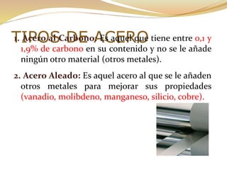 TIPOS DE ACERO1. Acero al Carbono: Es aquel que tiene entre 0,1 y
1,9% de carbono en su contenido y no se le añade
ningún otro material (otros metales).
2. Acero Aleado: Es aquel acero al que se le añaden
otros metales para mejorar sus propiedades
(vanadio, molibdeno, manganeso, silicio, cobre).
 