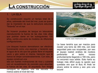 1. LA ISLA
Su construcción requirió un tiempo total de 3
años, sobresale del nivel del mar, pues se quería
dar la impresión de que la estructura estuviera
"flotando" en el mar.
Se hicieron pruebas de tanque en laboratorio
reproduciendo la fuerza de las olas más altas
que podrían darse en los subsiguientes 100
años, contra una serie de modelos de diferentes
configuraciones.
Los bloques huecos demostraron ser efectivos
funcionando como una esponja y haciendo que
el agua de la ola que los golpea llene el espacio
vacío y gire sobre sí misma, haciendo que la
fuerza se disipe considerablemente. Con esto, el
equipo construyó una
isla con fuertes inclinaciones de roca y cubierta
con un revestimiento de concreto para absorber
la fuerza de las olas. El arquitecto Tom Wright
consiguió su objetivo: una isla elevada 7.5
metros sobre el nivel del mar.
LA CONSTRUCCIÓN
SEMINARIO DE LA
CONSTRUCCION
La base tendría que ser maciza para
resistir una torre de 300 mts, con total
seguridad para sus ocupantes, por eso
el equipo realizó análisis de núcleos
perforando el lecho rocoso
profundamente llegando a 180 mts, pero
no encontró roca sólida. Esto haría su
trabajo más difícil pues la opción que
quedaba era que el Burj Al Arab se
alzara sobre la arena y eso ¡era una
locura!
Fuente: www.metalmaciso.com
 