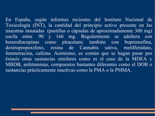 En España, según informes recientes del Instituto Nacional de Toxicología (INT), la cantidad del principio activo presente en las muestras inautadas  (pastillas o cápsulas de aproximadamente 300 mg) oscila entre  90 y 166 mg. Regularmente se adultera con benzodiacepinas como piracetam; también con buprenorfina, dextropropoxifeno, resina de Cannabis sativa, metilfenidato, fenmetracina, cafeina. Asimismo, es común que se hagan pasar por éxtasis otras sustancias similares como es el caso de la MDEA y MBDB, anfetaminas, compuestos bastantes diferentes como el DOB o sustancias prácticamente inactivas como la PMA o la PMMA. 