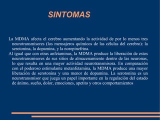SINTOMAS La MDMA afecta el cerebro aumentando la actividad de por lo menos tres neurotransmisores (los mensajeros químicos de las células del cerebro): la serotonina, la dopamina, y la norepinefrina. Al igual que con otras anfetaminas, la MDMA produce la liberación de estos neurotransmisores de sus sitios de almacenamiento dentro de las neuronas, lo que resulta en una mayor actividad neurotransmisora. En comparación con el poderoso estimulante metanfetamina, la MDMA produce una mayor liberación de serotonina y una menor de dopamina. La serotonina es un neurotransmisor que juega un papel importante en la regulación del estado de ánimo, sueño, dolor, emociones, apetito y otros comportamientos  