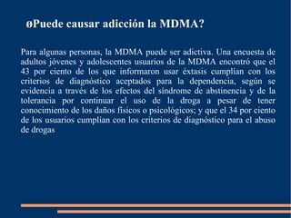 ¿ Puede causar adicción la MDMA? Para algunas personas, la MDMA puede ser adictiva. Una encuesta de adultos jóvenes y adolescentes usuarios de la MDMA encontró que el 43 por ciento de los que informaron usar éxtasis cumplían con los criterios de diagnóstico aceptados para la dependencia, según se evidencia a través de los efectos del síndrome de abstinencia y de la tolerancia por continuar el uso de la droga a pesar de tener conocimiento de los daños físicos o psicológicos; y que el 34 por ciento de los usuarios cumplían con los criterios de diagnóstico para el abuso de drogas 