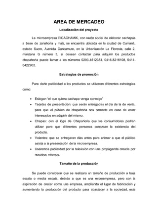 AREA DE MERCADEO
Localización del proyecto
La microempresa RICACHAMIX, con razón social de elaborar cachapas
a base de zanahoria y maíz, se encuentra ubicada en la ciudad de Cumaná,
estado Sucre, Avenida Cancamure, en la Urbanización La Floresta, calle 2,
manzana G número 3, si desean contactar para adquirir los productos
chapahoria puede llamar a los números 0293-4512354, 0416-8218108, 0414-
8422902.
Estrategias de promoción
Para darle publicidad a los productos se utilizaran diferentes estrategias
como:
 Eslogan “el que quiera cachapa venga conmigo”
 Tarjetas de presentación: que serán entregadas el día de la de venta,
para que el público de chapahoria nos contacte en caso de estar
interesados en adquirir del mismo.
 Chapas: con el logo de Chapahoria que los consumidores podrán
utilizar para que diferentes personas conozcan la existencia del
producto.
 Volantes: que se entregaran días antes para animar a que el público
asista a la presentación de la microempresa.
 Usaremos publicidad por la televisión con una propaganda creada por
nosotros mismos.
Tamaño de la producción
Se puede considerar que se realizara un tamaño de producción a baja
escala o media escala, debido a que es una microempresa, pero con la
aspiración de crecer como una empresa, ampliando el lugar de fabricación y
aumentando la producción del producto para abastecer a la sociedad, este
 