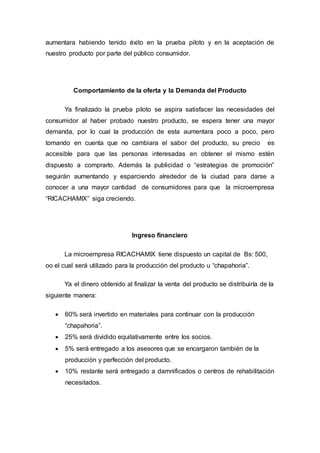 aumentara habiendo tenido éxito en la prueba piloto y en la aceptación de
nuestro producto por parte del público consumidor.
Comportamiento de la oferta y la Demanda del Producto
Ya finalizado la prueba piloto se aspira satisfacer las necesidades del
consumidor al haber probado nuestro producto, se espera tener una mayor
demanda, por lo cual la producción de esta aumentara poco a poco, pero
tomando en cuenta que no cambiara el sabor del producto, su precio es
accesible para que las personas interesadas en obtener el mismo estén
dispuesto a comprarlo. Además la publicidad o “estrategias de promoción”
seguirán aumentando y esparciendo alrededor de la ciudad para darse a
conocer a una mayor cantidad de consumidores para que la microempresa
“RICACHAMIX” siga creciendo.
Ingreso financiero
La microempresa RICACHAMIX tiene dispuesto un capital de Bs: 500,
oo el cual será utilizado para la producción del producto u “chapahoria”.
Ya el dinero obtenido al finalizar la venta del producto se distribuiría de la
siguiente manera:
 60% será invertido en materiales para continuar con la producción
“chapahoria”.
 25% será dividido equitativamente entre los socios.
 5% será entregado a los asesores que se encargaron también de la
producción y perfección del producto.
 10% restante será entregado a damnificados o centros de rehabilitación
necesitados.
 