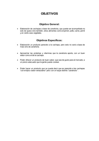 OBJETIVOS
Objetivo General:
 Elaboración de cachapas a base de zanahoria, que puede ser acompañada no
solo de queso sino también, otros alimentos como el jamón, pollo, carne, pernil
y en cierto caso vegetales.
Objetivos Específicos:
 Elaboración un producto parecido a la cachapa, pero esto no será a base de
maíz sino de zanahoria.
 Aprovechar las proteínas y vitaminas que la zanahoria aporta, con un buen
sabor como el de la cachapa.
 Poder ofrecer un producto de buen sabor, que sea de gusto para el mercado, a
un precio adecuado que la gente pueda costear.
 Poder hacer un producto que se pueda decir que es parecido a las cachapas
“con el típico sabor venezolano” pero con un toque distinto “zanahoria ”.
 