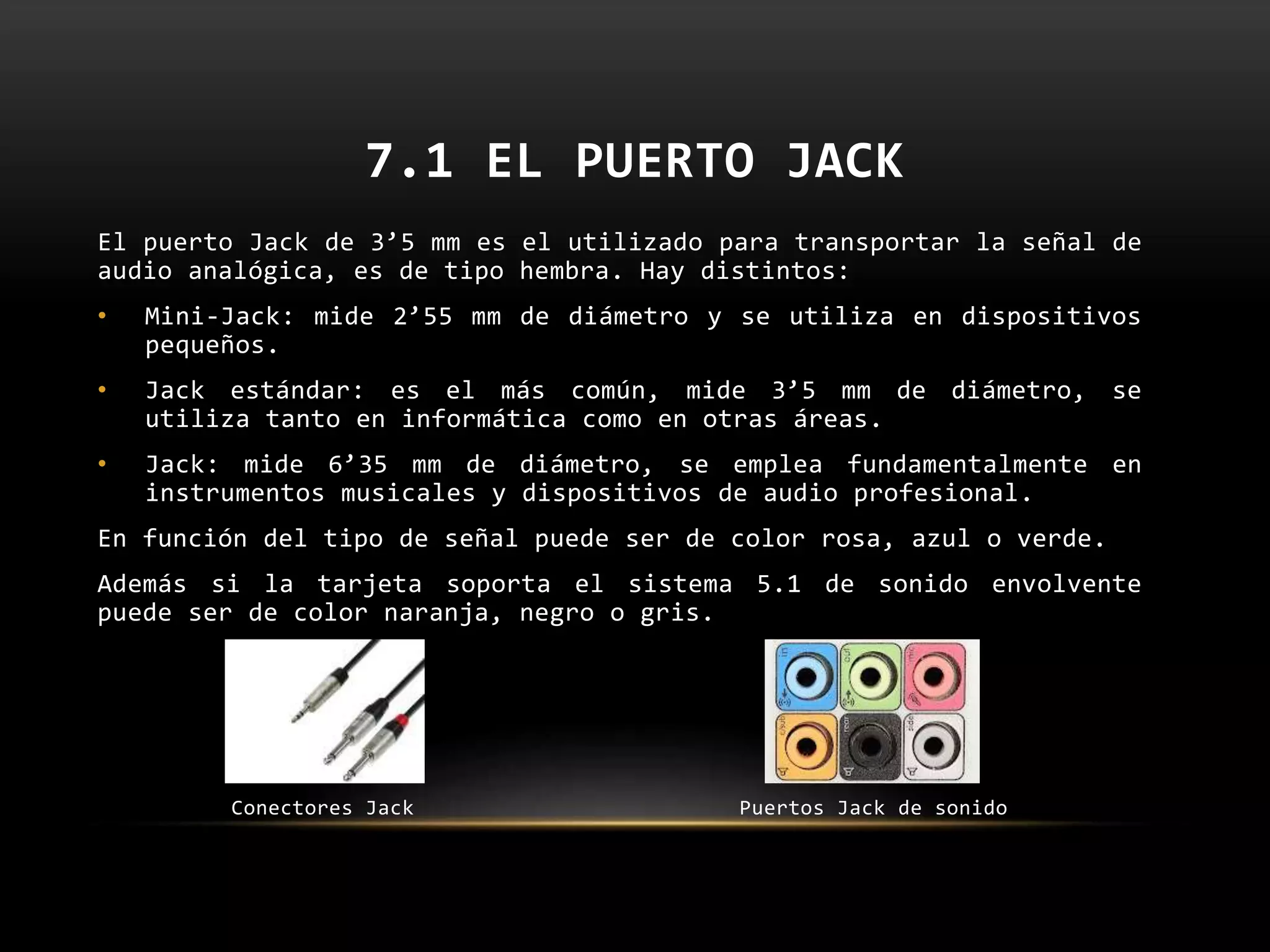 7.1 EL PUERTO JACK
El puerto Jack de 3’5 mm es el utilizado para transportar la señal de
audio analógica, es de tipo hembra. Hay distintos:
• Mini-Jack: mide 2’55 mm de diámetro y se utiliza en dispositivos
pequeños.
• Jack estándar: es el más común, mide 3’5 mm de diámetro, se
utiliza tanto en informática como en otras áreas.
• Jack: mide 6’35 mm de diámetro, se emplea fundamentalmente en
instrumentos musicales y dispositivos de audio profesional.
En función del tipo de señal puede ser de color rosa, azul o verde.
Además si la tarjeta soporta el sistema 5.1 de sonido envolvente
puede ser de color naranja, negro o gris.
Conectores Jack Puertos Jack de sonido
 