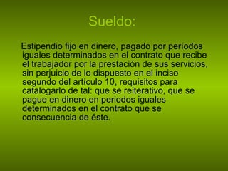 Sueldo:   Estipendio fijo en dinero, pagado por períodos iguales determinados en el contrato que recibe el trabajador por la prestación de sus servicios, sin perjuicio de lo dispuesto en el inciso segundo del artículo 10, requisitos para catalogarlo de tal: que se reiterativo, que se pague en dinero en periodos iguales determinados en el contrato que se consecuencia de éste.  