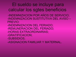 El sueldo se incluye para calcular los sgtes beneficios   -INDEMNIZACION POR AÑOS DE SERVICIO; -INDEMNIZACION SUSTITUTIVA DEL AVISO –PREVIO; -INDEMNIZACION DEL FERIADO; -REMUNERACION DEL FERIADO; -HORAS EXTRAORDINARIAS; -GRATIFICACION; -SUBSIDIOS; -ASIGNACION FAMILIAR Y MATERNAL .  