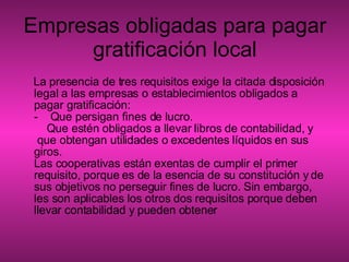 Empresas obligadas para pagar gratificación local La presencia de tres requisitos exige la citada disposición legal a las empresas o establecimientos obligados a pagar gratificación:  -    Que persigan fines de lucro.     Que estén obligados a llevar libros de contabilidad, y  que obtengan utilidades o excedentes líquidos en sus giros. Las cooperativas están exentas de cumplir el primer requisito, porque es de la esencia de su constitución y de sus objetivos no perseguir fines de lucro. Sin embargo, les son aplicables los otros dos requisitos porque deben llevar contabilidad y pueden obtener  