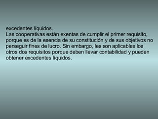 excedentes líquidos. Las cooperativas están exentas de cumplir el primer requisito, porque es de la esencia de su constitución y de sus objetivos no perseguir fines de lucro. Sin embargo, les son aplicables los otros dos requisitos porque deben llevar contabilidad y pueden obtener excedentes líquidos. 