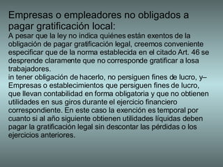 Empresas o empleadores no obligados a pagar gratificación local: A pesar que la ley no indica quiénes están exentos de la obligación de pagar gratificación legal, creemos conveniente especificar que de la norma establecida en el citado Art. 46 se desprende claramente que no corresponde gratificar a losa trabajadores. in tener obligación de hacerlo, no persiguen fines de lucro, y– Empresas o establecimientos que persiguen fines de lucro, que llevan contabilidad en forma obligatoria y que no obtienen utilidades en sus giros durante el ejercicio financiero correspondiente. En este caso la exención es temporal por cuanto si al año siguiente obtienen utilidades líquidas deben pagar la gratificación legal sin descontar las pérdidas o los ejercicios anteriores. 