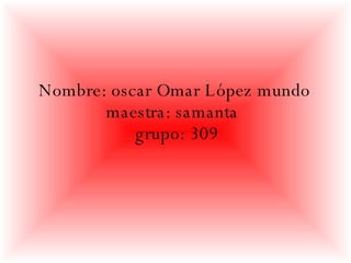Nombre: oscar Omar López mundo  maestra: samanta  grupo: 309 