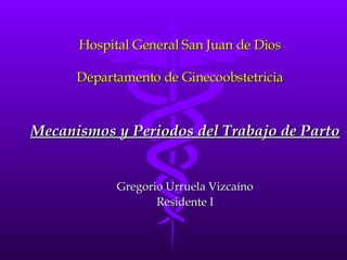 Hospital General San Juan de Dios Departamento de Ginecoobstetricia Mecanismos y Periodos del Trabajo de Parto Gregorio Urruela Vizcaíno Residente I 