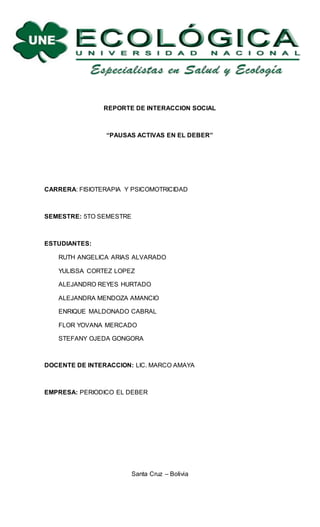 REPORTE DE INTERACCION SOCIAL
“PAUSAS ACTIVAS EN EL DEBER”
CARRERA: FISIOTERAPIA Y PSICOMOTRICIDAD
SEMESTRE: 5TO SEMESTRE
ESTUDIANTES:
RUTH ANGELICA ARIAS ALVARADO
YULISSA CORTEZ LOPEZ
ALEJANDRO REYES HURTADO
ALEJANDRA MENDOZA AMANCIO
ENRIQUE MALDONADO CABRAL
FLOR YOVANA MERCADO
STEFANY OJEDA GONGORA
DOCENTE DE INTERACCION: LIC. MARCO AMAYA
EMPRESA: PERIODICO EL DEBER
Santa Cruz – Bolivia
 