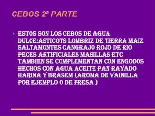 CEBOS 2ª PARTE  Estos son los cebos de agua dulce:asticots lombriz de tierra maiz saltamontes cangrajo rojo de rio peces artificiales masillas etc tambien se complementan con engodos hechos con agua aceite pan rayado harina y brasem (AROMA DE VAINILLA POR EJEMPLO O DE FRESA )  