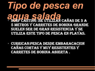 Tipo de pesca en agua salada  Surf casting :se utilizan cañas de 3 a 5 metros y carretes de bobina grande  suelen ser de gran resistencia y se utiliza este tipo de pesca en playas.  currican:pesca desde embaracacion cañas cortas y muy resistentes y carretes de bobina abierta . 