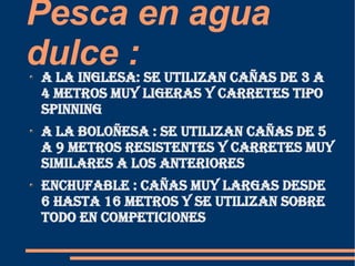 Pesca en agua dulce :  A la inglesa: se utilizan cañas de 3 a 4 metros muy ligeras y carretes tipo spinning  A la boloñesa : se utilizan cañas de 5  a 9 metros resistentes y carretes muy similares a los anteriores  Enchufable : cañas muy largas desde 6 hasta 16 metros y se utilizan sobre todo en competiciones  