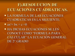 F).RESOLUCION DE ECUACIONES CUADRATICAS. LA FORMULA DE LAS ECUACIÓNES CUADRATICAS ES LA SIGUIENTE. ax 2 + bx + c =0 HA DICHAS ECUACIÓNES SE LES CONOCE COMO “FORMULA PARA CALCULAR” LA ECUACIÓN GENERAL DE 2° GRADO 