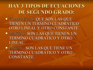 HAY 3 TIPOS DE ECUACIONES DE SEGUNDO GRADO: COMPLETAS:  QUE SON LAS QUE TIENEN UN TERMINO CUADRATICO OTRO LINEAL Y OTRO CONSTANTE MIXTAS:  SON LAS QUE TIENEN UN TERMINO CUADRATICO Y OTRO LINEAL. PURAS :  SON LAS QUE TIENE UN TERMINO CUADRATICO Y OTRO CONSTANTE. 
