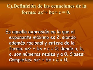 C).Definición de las ecuaciones de la forma: ax 2 + bx+ c = 0.  Es aquella expresión en la que el exponente máximo es 2, siendo además racional y entera de la forma: ax 2  + bx + c = 0; donde a, b, c, son números reales y a 0. Clases: Completas: ax 2  + bx + c  =  0. 