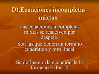 D).Ecuaciones incompletas mixtas  Las ecuaciones incompletas mixtas se resuelven por despeje. Son las que tienen un termino cuadrático y otro lineal Se define con la ecuación de la forma ax 2 + bx =0 