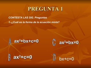 PREGUNTA 1 ax 2 +bx+c=0 ax 2 +c=0 ax 2 +bx=0 CONTESTA LAS SIG. Preguntas 1.-¿Cuál es la forma de la ecuación mixta? bx+c=0 
