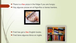  There is a few pizza in the fridge if you are hungry
 Hay algunas pizzas en el frigorífico si tienes hambre.
 Fred has got a few English books.
 Fred tiene algunos libros en inglés
 