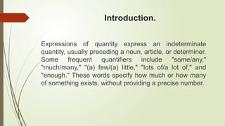 Introduction.
Expressions of quantity express an indeterminate
quantity, usually preceding a noun, article, or determiner.
Some frequent quantifiers include "some/any,"
"much/many," "(a) few/(a) little," "lots of/a lot of," and
"enough." These words specify how much or how many
of something exists, without providing a precise number.
 