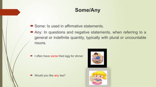 Some/Any
 Some: Is used in affirmative statements.
 Any: In questions and negative statements, when referring to a
general or indefinite quantity, typically with plural or uncountable
nouns.
 I often have some fried egg for dinner
 Would you like any tea?
 