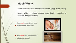 Much/Many.
Much: Is used with uncountable nouns (egg, water, time).
Many: With countable nouns (egg, books, people) to
indicate a large quantity.
 How much money do you have
 Cuánto dinero tiene usted
 How much wine does he drink?
 ¿Cuánto vino bebe?
 