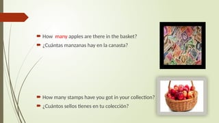  How many apples are there in the basket?
 ¿Cuántas manzanas hay en la canasta?
 How many stamps have you got in your collection?
 ¿Cuántos sellos tienes en tu colección?
 