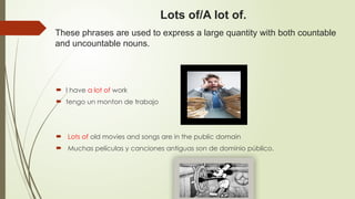 Lots of/A lot of.
These phrases are used to express a large quantity with both countable
and uncountable nouns.
 I have a lot of work
 tengo un monton de trabajo
 Lots of old movies and songs are in the public domain
 Muchas películas y canciones antiguas son de dominio público.
 