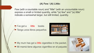 (A) Few / (A) Little:
Few (with a countable noun) and "little" (with an uncountable noun)
express a small or limited quantity, while "(a) few" and "(a) little"
indicate a somewhat larger, but still limited, quantity.
 I’ve got a little books
 Tengo unos libros pequeños
 My mum has got a little cigarettes in the packet.
 Mi mamá tiene algunos cigarrillos en el paquete
 
