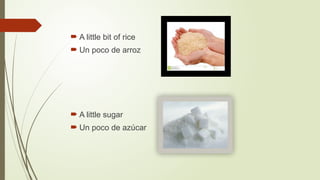  A little bit of rice
 Un poco de arroz
 A little sugar
 Un poco de azúcar
 
