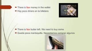  There is few money in the wallet
 Hay poco dinero en la billetera
 There is few butter left. We need to buy some
 Queda poca mantequilla. Necesitamos comprar algunos
 