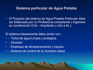 Sistema particular de Agua Potable El Proyecto del sistema de Agua Potable Particular debe ser Elaborado por un Profesional competente ( Ingeniero en construcción Civil – Arquitecto u otro a fin ). El sistema básicamente debe contar con :  - Toma de agua Limpia y protegida. - Clorador - Estanque de almacenamiento y reposo - Sistema de control de la cloración diaria 