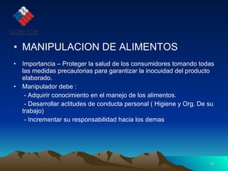 MANIPULACION DE ALIMENTOS Importancia – Proteger la salud de los consumidores tomando todas las medidas precautorias para garantizar la inocuidad del producto elaborado. Manipulador debe :   - Adquirir conocimiento en el manejo de los alimentos. - Desarrollar actitudes de conducta personal ( Higiene y Org. De su trabajo) - Incrementar su responsabilidad hacia los demas 