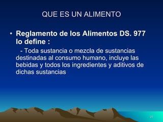 QUE ES UN ALIMENTO Reglamento de los Alimentos DS. 977 lo define : - Toda sustancia o mezcla de sustancias destinadas al consumo humano, incluye las bebidas y todos los ingredientes y aditivos de dichas sustancias 