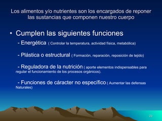 Los alimentos y/o nutrientes son los encargados de reponer las sustancias que componen nuestro cuerpo Cumplen las siguientes funciones - Energética   ( Controlar la temperatura, actividad física, metabólica) - Plástica o estructural  ( Formación, reparación, reposición de tejido) - Reguladora de la nutrición  ( aporte elementos indispensables para regular el funcionamiento de los procesos orgánicos). - Funciones de cáracter no específico  ( Aumentar las defensas Naturales) 