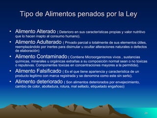 Tipo de Alimentos penados por la Ley Alimento Alterado  ( Deterioro en sus características propias y valor nutritivo que lo hacen inapto al consumo humano). Alimento Adulterado  ( Privado parcial o totalmente de sus elementos útiles, reemplazándolo por inertes para disimular u ocultar alteraciones naturales o defectos de elaboración) Alimento Contaminado  ( Contiene Microorganismos vivos , sustancias químicas, minerales u orgánicas extrañas a su composición normal sean o no toxicas o repulsivas. Componentes toxicas en concentraciones mayores a la permitida). Alimento Falsificado  ( Es el que tiene apariencia y característica de un producto legitimo con marca registrada y se denomina como este sin serlo). Alimento deteriorado  ( Son alimentos deteriorados por envejecimiento, cambio de color, abolladura, rotura, mal sellado, etiquetado engañoso) 