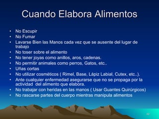 Cuando Elabora Alimentos No Escupir No Fumar Lavarse Bien las Manos cada vez que se ausente del lugar de trabajo No toser sobre el alimento No tener joyas como anillos, aros, cadenas. No permitir animales como perros, Gatos, etc.. Uñas cortas No utilizar cosméticos ( Rimel, Base, Lápiz Labial, Cutex, etc..). Ante cualquier enfermedad asegurarse que no se propaga por la actividad  del alimento que elabora. No trabajar con heridas en las manos ( Usar Guantes Quirúrgicos) No rascarse partes del cuerpo mientras manipula alimentos 