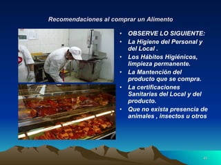 Recomendaciones al comprar un Alimento OBSERVE LO SIGUIENTE: La Higiene del Personal y del Local . Los Hábitos Higiénicos, limpieza permanente. La Mantención del producto que se compra. La certificaciones Sanitarias del Local y del producto. Que no exista presencia de animales , insectos u otros  