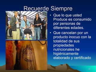 Recuerde Siempre Que lo que usted Produce es consumido por personas de diferentes edades. Que cancelan por un producto inocuo con la totalidad de sus propiedades nutricionales he higiénicamente elaborado y certificado 