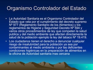 Organismo Controlador del Estado La Autoridad Sanitaria es el Organismo Controlador del Estado que vela por el cumplimiento del decreto supremo Nº 977 (Reglamento Sanitario de los Alimentos) y los reglamentos de Higiene y Seguridad Decreto Nº 594 y varios otros procedimientos de ley que competen la salud publica y del medio ambiente que afectan directamente la salud de la población ejemplo la ley del tabaco Nº 19.419. Los ciudadanos tienen el derecho a denunciar cualquier riesgo de insalubridad para la población ya sea por contaminantes al medio ambiente o por las deficientes condiciones higiénicas en la preparación de alimentos en la oficina de Autoridad sanitaria mas cercana  
