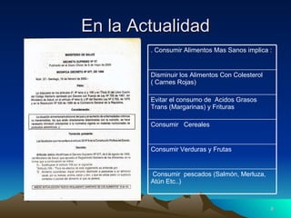 En la Actualidad Consumir  pescados (Salmón, Merluza, Atún Etc..) Consumir Verduras y Frutas Consumir  Cereales  Evitar el consumo de  Acidos Grasos Trans (Margarinas) y Frituras Disminuir los Alimentos Con Colesterol ( Carnes Rojas) . Consumir Alimentos Mas Sanos implica : 